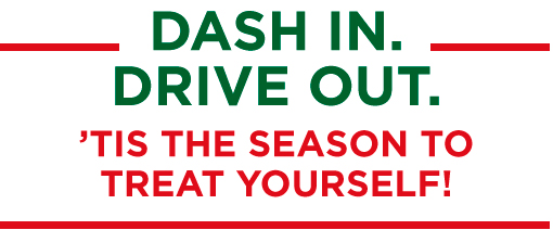 DASH IN. DRIVE OUT. TIS THE SEASON TO TREAT YOURSELF!